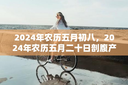 2024年农历五月初八，2024年农历五月二十日剖腹产的吉凶查询