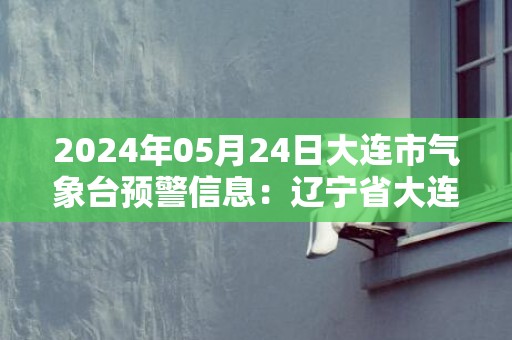 2024年05月24日大连市气象台预警信息：辽宁省大连市发布海上大雾橙色预警