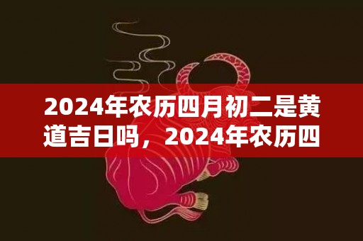 2024年农历四月初二是黄道吉日吗，2024年农历四月二十一提车好不好