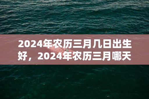 2024年农历三月几日出生好，2024年农历三月哪天是安葬出殡的吉日