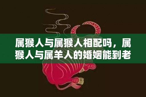 属猴人与属猴人相配吗，属猴人与属羊人的婚姻能到老吗