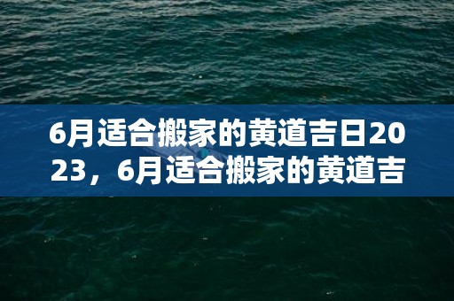 6月适合搬家的黄道吉日2023，6月适合搬家的黄道吉日2024