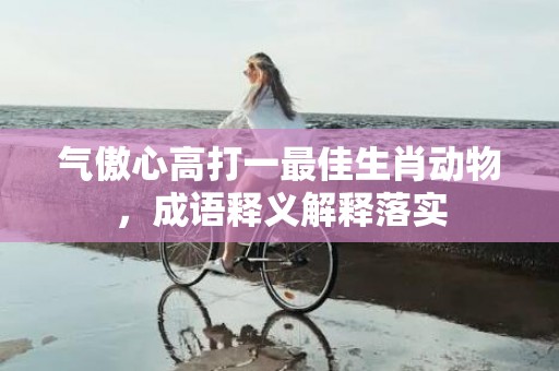 气傲心高打一最佳生肖动物，成语释义解释落实