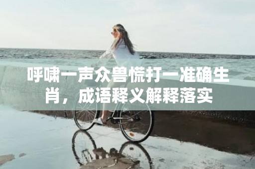 呼啸一声众兽慌打一准确生肖，成语释义解释落实