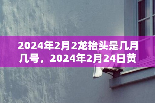 2024年2月2龙抬头是几月几号，2024年2月24日黄历查询