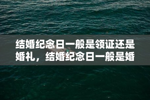 结婚纪念日一般是领证还是婚礼，结婚纪念日一般是婚礼还是领证前一天，结婚纪念日给老公的话