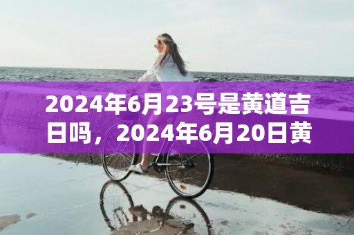 2024年6月23号是黄道吉日吗，2024年6月20日黄历查询