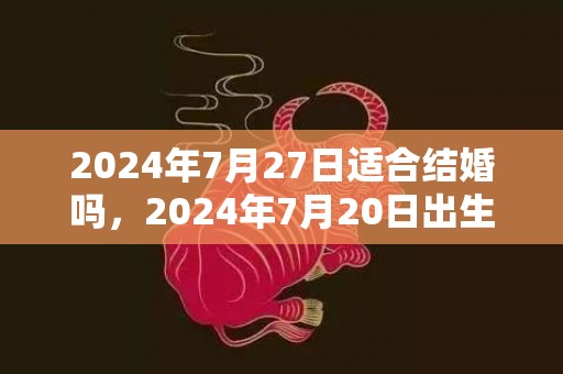 2024年7月27日适合结婚吗，2024年7月20日出生的人命格怎么样男孩