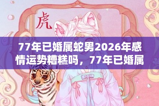 77年已婚属蛇男2026年感情运势糟糕吗，77年已婚属蛇男2024年婚姻