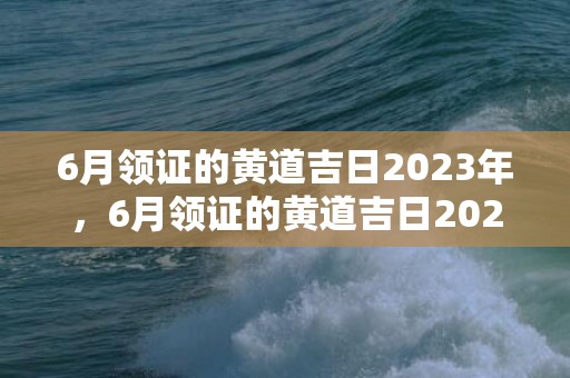 6月领证的黄道吉日2023年，6月领证的黄道吉日2024年