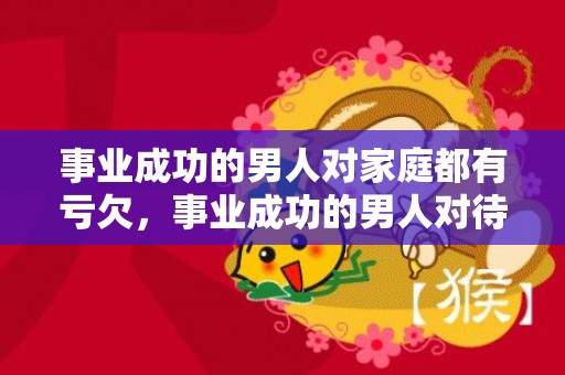 事业成功的男人对家庭都有亏欠，事业成功的男人对待感情不好吗为什么