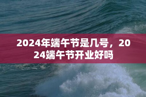 2024年端午节是几号，2024端午节开业好吗