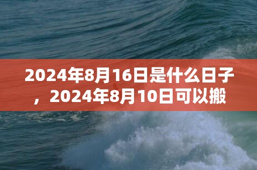 2024年8月16日是什么日子，2024年8月10日可以搬家乔迁吗