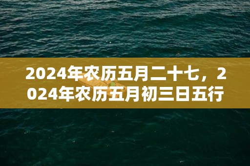 2024年农历五月二十七，2024年农历五月初三日五行是什么