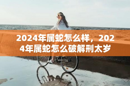 2024年属蛇怎么样，2024年属蛇怎么破解刑太岁