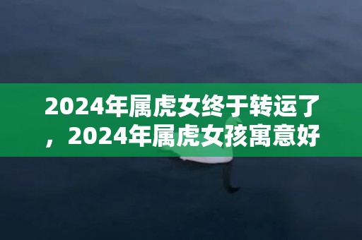 2024年属虎女终于转运了，2024年属虎女孩寓意好的名字