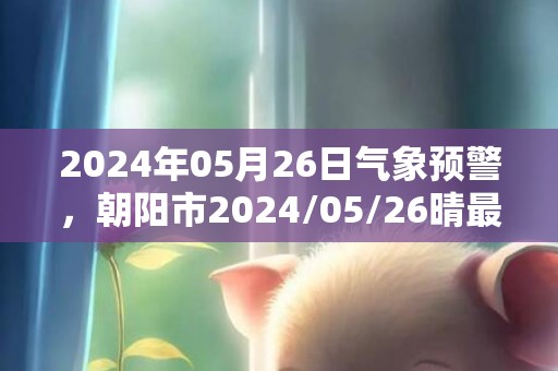 2024年05月26日气象预警，朝阳市2024/05/26晴最高气温20度