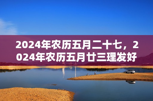 2024年农历五月二十七，2024年农历五月廿三理发好吗