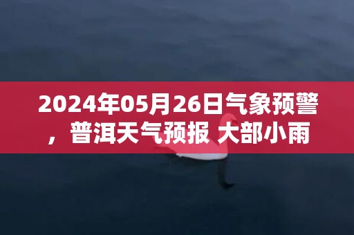 2024年05月26日气象预警，普洱天气预报 大部小雨