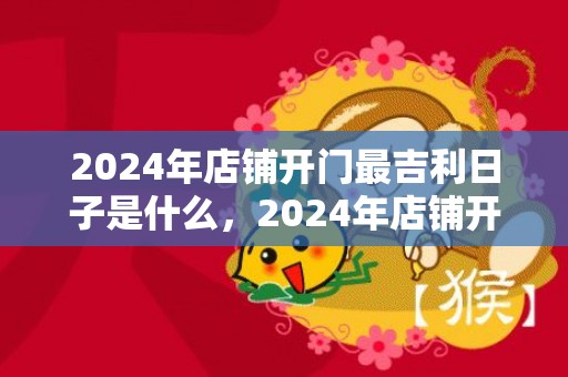 2024年店铺开门最吉利日子是什么，2024年店铺开张祝福语大全