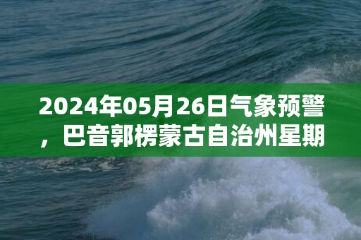 2024年05月26日气象预警，巴音郭楞蒙古自治州星期日多云最高温度37℃