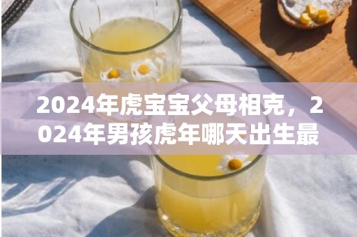 2024年虎宝宝父母相克，2024年男孩虎年哪天出生最好