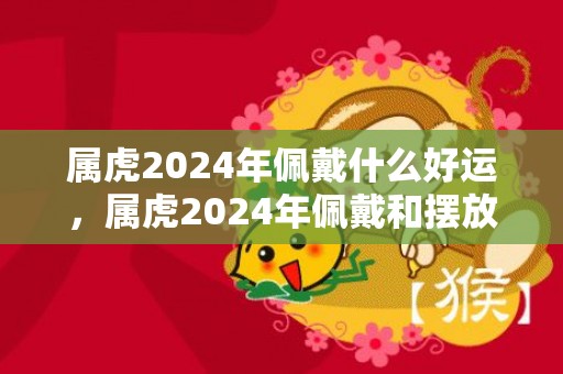 属虎2024年佩戴什么好运，属虎2024年佩戴和摆放什么饰品好