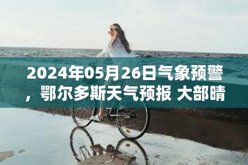 2024年05月26日气象预警，鄂尔多斯天气预报 大部晴