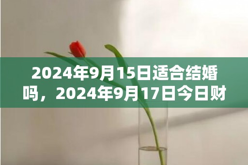 2024年9月15日适合结婚吗，2024年9月17日今日财神方位