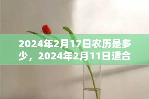 2024年2月17日农历是多少，2024年2月11日适合搬家入宅吗