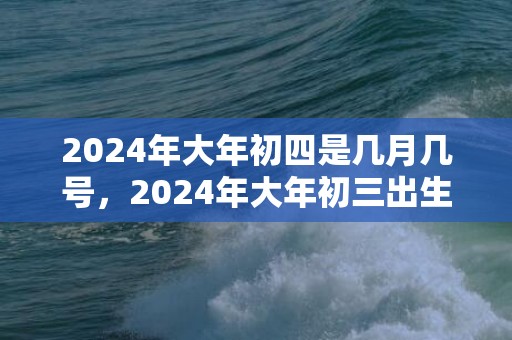 2024年大年初四是几月几号，2024年大年初三出生的宝宝运势怎么样