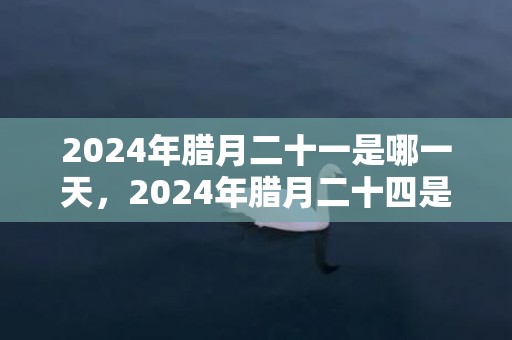 2024年腊月二十一是哪一天，2024年腊月二十四是什么节日