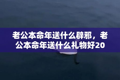 老公本命年送什么辟邪，老公本命年送什么礼物好2024