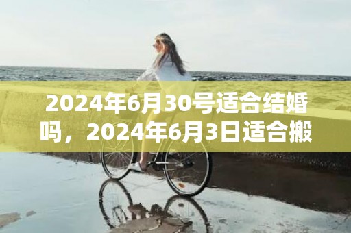 2024年6月30号适合结婚吗，2024年6月3日适合搬家吗