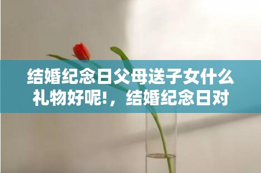 结婚纪念日父母送子女什么礼物好呢!，结婚纪念日对父母说的话简短一句话 结婚纪念日发的短句