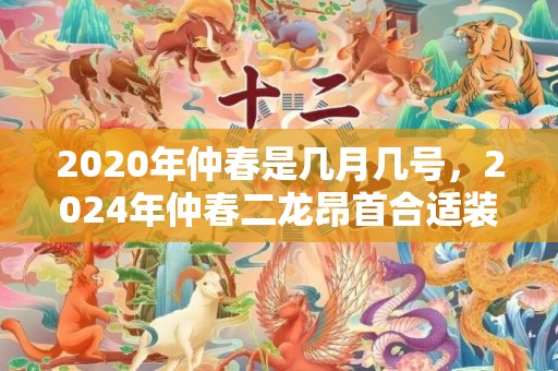 2020年仲春是几月几号，2024年仲春二龙昂首合适装修开工吗 仲春二龙昂首合适装修吗