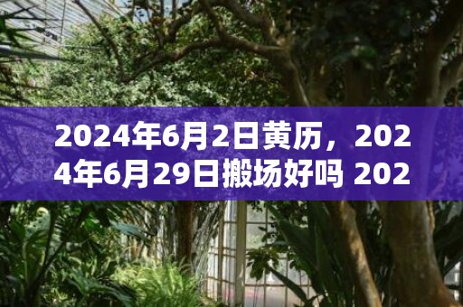 2024年6月2日黄历，2024年6月29日搬场好吗 2024年6月29日合适搬新家吗