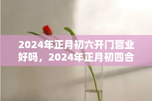 2024年正月初六开门营业好吗，2024年正月初四合适乔迁搬场吗 正月初四接五路吗