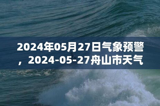 2024年05月27日气象预警，2024-05-27舟山市天气预报 大部小雨