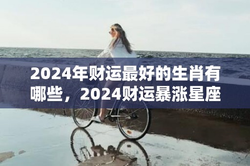 2024年财运最好的生肖有哪些，2024财运暴涨星座女命好