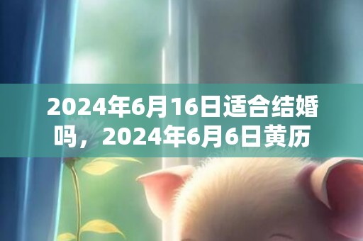 2024年6月16日适合结婚吗，2024年6月6日黄历