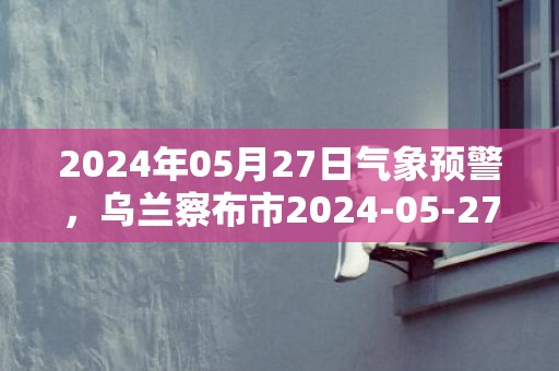 2024年05月27日气象预警，乌兰察布市2024-05-27星期一晴最高气温24℃