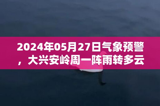 2024年05月27日气象预警，大兴安岭周一阵雨转多云最高温度20度