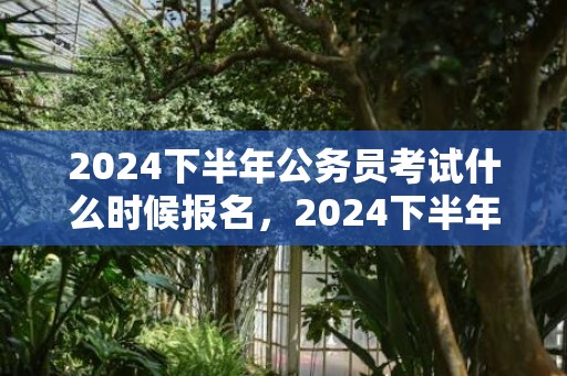 2024下半年公务员考试什么时候报名，2024下半年公历装修的黄历好日子查询