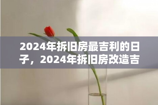 2024年拆旧房最吉利的日子，2024年拆旧房改造吉日