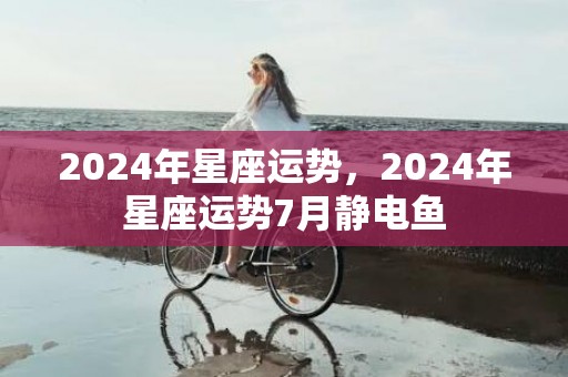 2024年星座运势，2024年星座运势7月静电鱼