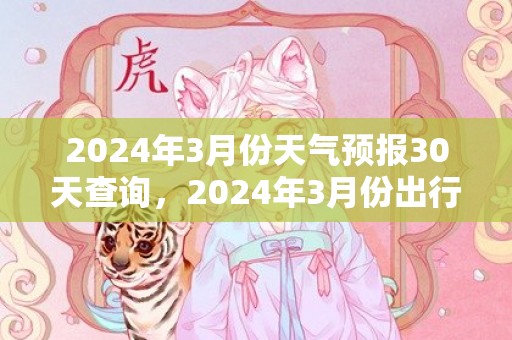 2024年3月份天气预报30天查询，2024年3月份出行吉日一览表