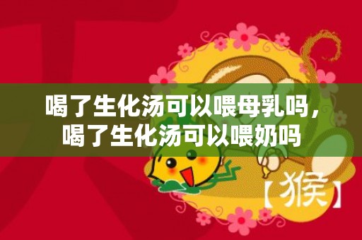 喝了生化汤可以喂母乳吗，喝了生化汤可以喂奶吗