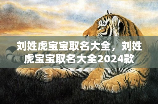 刘姓虎宝宝取名大全，刘姓虎宝宝取名大全2024款