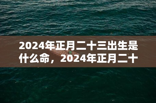 2024年正月二十三出生是什么命，2024年正月二十三出生的女孩子八字取名